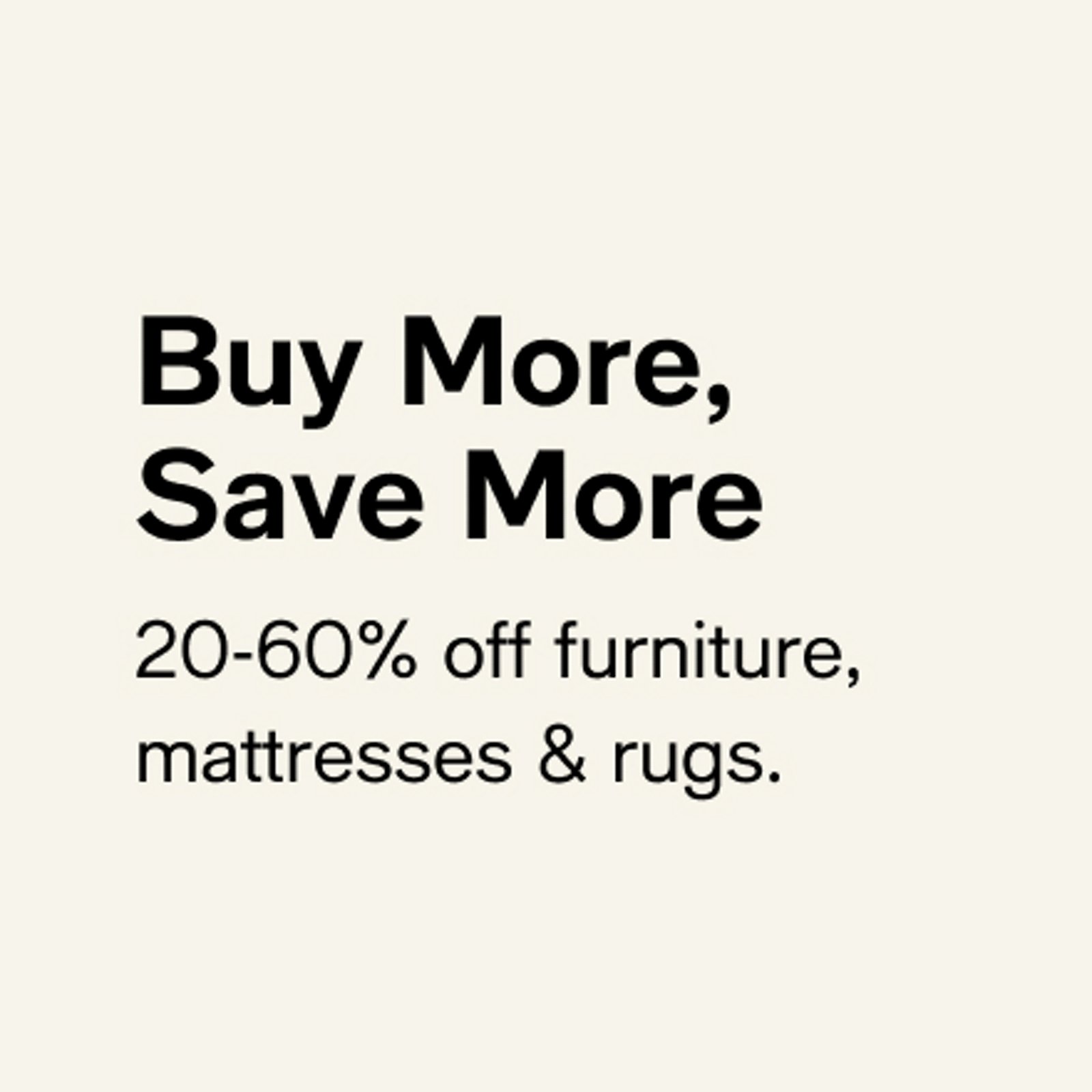 Buy More, Save More  20-60% off furniture, mattresses & rugs.  Shop now